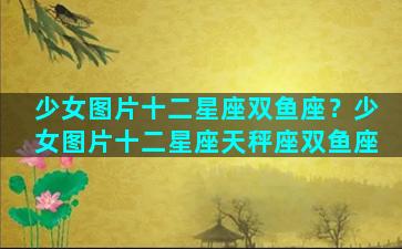 少女图片十二星座双鱼座？少女图片十二星座天秤座双鱼座