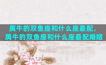 属牛的双鱼座和什么座最配，属牛的双鱼座和什么座最配婚姻