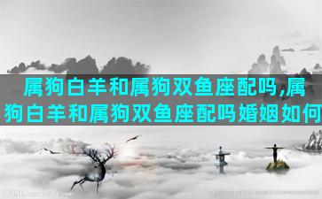 属狗白羊和属狗双鱼座配吗,属狗白羊和属狗双鱼座配吗婚姻如何