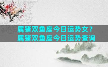 属猪双鱼座今日运势女？属猪双鱼座今日运势查询