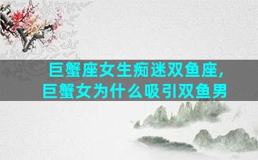 巨蟹座女生痴迷双鱼座,巨蟹女为什么吸引双鱼男