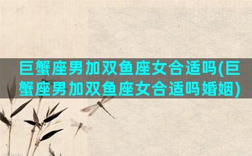 巨蟹座男加双鱼座女合适吗(巨蟹座男加双鱼座女合适吗婚姻)