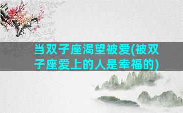 当双子座渴望被爱(被双子座爱上的人是幸福的)