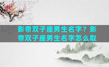 影帝双子座男生名字？影帝双子座男生名字怎么取