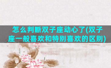 怎么判断双子座动心了(双子座一般喜欢和特别喜欢的区别)