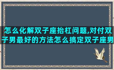 怎么化解双子座抬杠问题,对付双子男最好的方法怎么搞定双子座男生