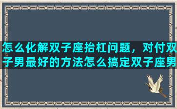怎么化解双子座抬杠问题，对付双子男最好的方法怎么搞定双子座男生