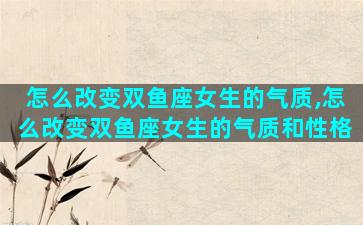 怎么改变双鱼座女生的气质,怎么改变双鱼座女生的气质和性格