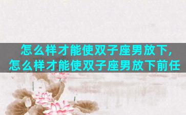 怎么样才能使双子座男放下,怎么样才能使双子座男放下前任