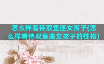 怎么样看待双鱼座女孩子(怎么样看待双鱼座女孩子的性格)