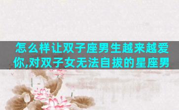 怎么样让双子座男生越来越爱你,对双子女无法自拔的星座男