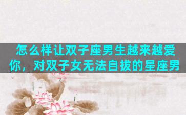 怎么样让双子座男生越来越爱你，对双子女无法自拔的星座男