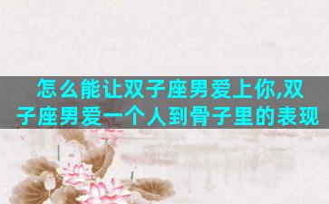 怎么能让双子座男爱上你,双子座男爱一个人到骨子里的表现