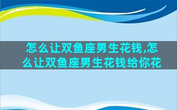怎么让双鱼座男生花钱,怎么让双鱼座男生花钱给你花