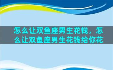 怎么让双鱼座男生花钱，怎么让双鱼座男生花钱给你花