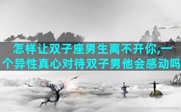 怎样让双子座男生离不开你,一个异性真心对待双子男他会感动吗