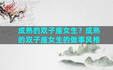 成熟的双子座女生？成熟的双子座女生的做事风格