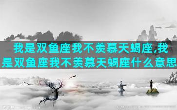 我是双鱼座我不羡慕天蝎座,我是双鱼座我不羡慕天蝎座什么意思