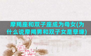 摩羯座和双子座成为母女(为什么说摩羯男和双子女是孽缘)