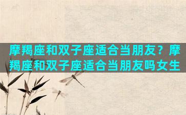 摩羯座和双子座适合当朋友？摩羯座和双子座适合当朋友吗女生