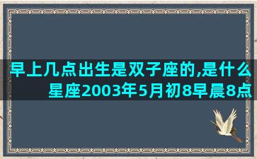 早上几点出生是双子座的,是什么星座2003年5月初8早晨8点45出生