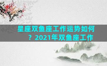 星座双鱼座工作运势如何？2021年双鱼座工作