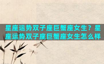 星座运势双子座巨蟹座女生？星座运势双子座巨蟹座女生怎么样