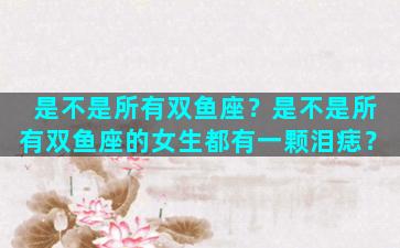 是不是所有双鱼座？是不是所有双鱼座的女生都有一颗泪痣？