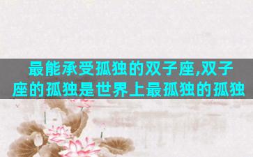 最能承受孤独的双子座,双子座的孤独是世界上最孤独的孤独