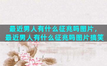 最近男人有什么征兆吗图片，最近男人有什么征兆吗图片搞笑