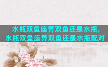 水瓶双鱼座算双鱼还是水瓶,水瓶双鱼座算双鱼还是水瓶配对