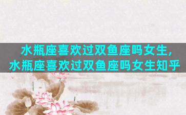 水瓶座喜欢过双鱼座吗女生,水瓶座喜欢过双鱼座吗女生知乎