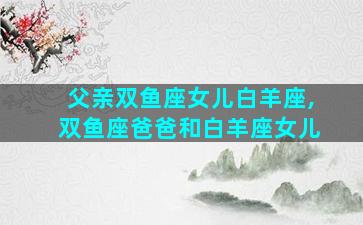 父亲双鱼座女儿白羊座,双鱼座爸爸和白羊座女儿