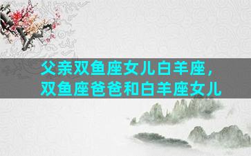 父亲双鱼座女儿白羊座，双鱼座爸爸和白羊座女儿