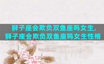 狮子座会欺负双鱼座吗女生,狮子座会欺负双鱼座吗女生性格