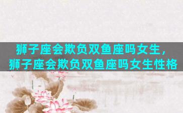 狮子座会欺负双鱼座吗女生，狮子座会欺负双鱼座吗女生性格