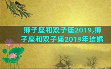 狮子座和双子座2019,狮子座和双子座2019年结婚