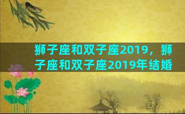 狮子座和双子座2019，狮子座和双子座2019年结婚