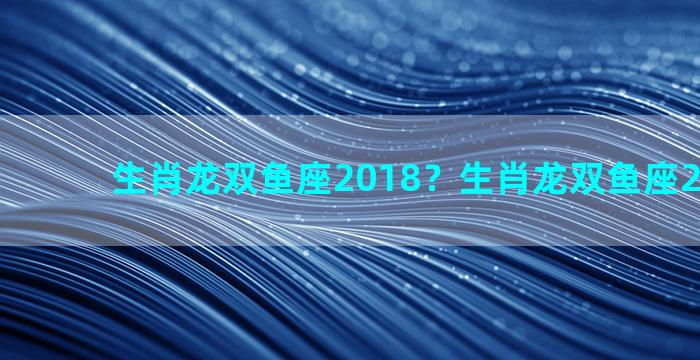 生肖龙双鱼座2018？生肖龙双鱼座2022运势