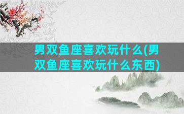 男双鱼座喜欢玩什么(男双鱼座喜欢玩什么东西)