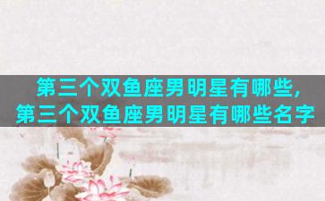 第三个双鱼座男明星有哪些,第三个双鱼座男明星有哪些名字