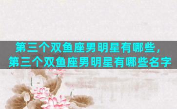 第三个双鱼座男明星有哪些，第三个双鱼座男明星有哪些名字