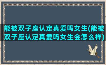 能被双子座认定真爱吗女生(能被双子座认定真爱吗女生会怎么样)