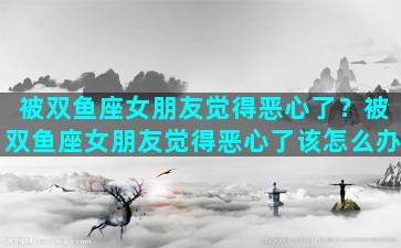 被双鱼座女朋友觉得恶心了？被双鱼座女朋友觉得恶心了该怎么办