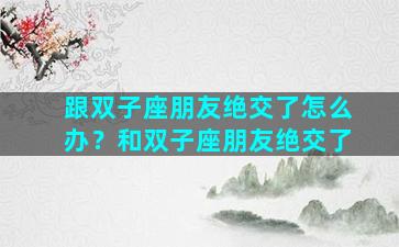 跟双子座朋友绝交了怎么办？和双子座朋友绝交了