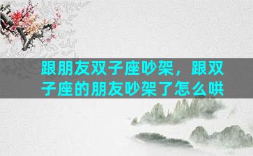 跟朋友双子座吵架，跟双子座的朋友吵架了怎么哄