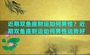 近期双鱼座财运如何男性？近期双鱼座财运如何男性运势好