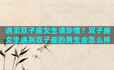 遇见双子座女生请珍惜？双子座女生遇到双子座的男生会怎么样