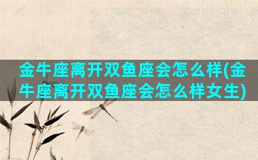 金牛座离开双鱼座会怎么样(金牛座离开双鱼座会怎么样女生)