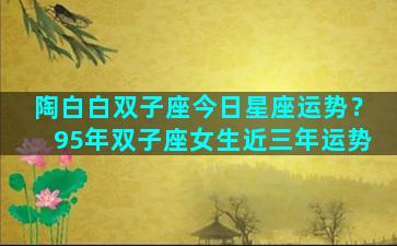 陶白白双子座今日星座运势？95年双子座女生近三年运势